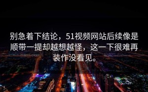 别急着下结论，51视频网站后续像是顺带一提却越想越怪，这一下很难再装作没看见。