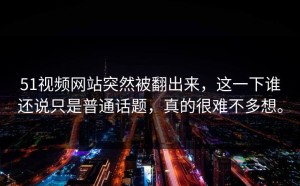 51视频网站突然被翻出来，这一下谁还说只是普通话题，真的很难不多想。