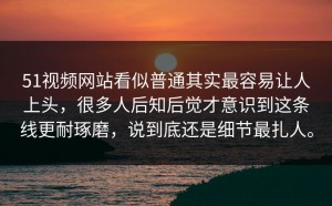 51视频网站看似普通其实最容易让人上头，很多人后知后觉才意识到这条线更耐琢磨，说到底还是细节最扎人。