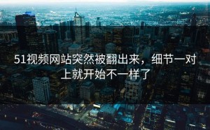 51视频网站突然被翻出来，细节一对上就开始不一样了