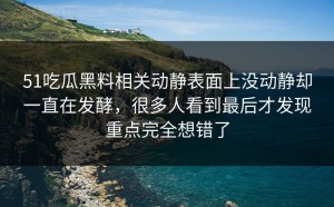 51吃瓜黑料相关动静表面上没动静却一直在发酵，很多人看到最后才发现重点完全想错了