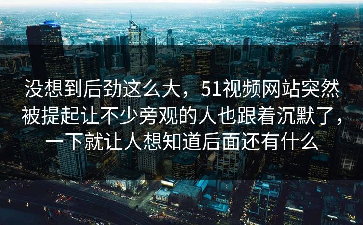 没想到后劲这么大，51视频网站突然被提起让不少旁观的人也跟着沉默了，一下就让人想知道后面还有什么