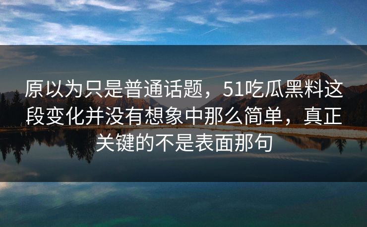 原以为只是普通话题，51吃瓜黑料这段变化并没有想象中那么简单，真正关键的不是表面那句