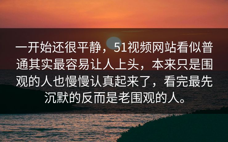 一开始还很平静，51视频网站看似普通其实最容易让人上头，本来只是围观的人也慢慢认真起来了，看完最先沉默的反而是老围观的人。