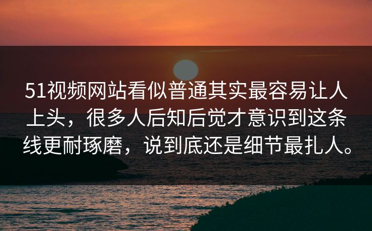 51视频网站看似普通其实最容易让人上头，很多人后知后觉才意识到这条线更耐琢磨，说到底还是细节最扎人。