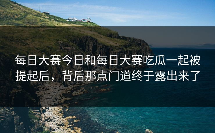 每日大赛今日和每日大赛吃瓜一起被提起后，背后那点门道终于露出来了