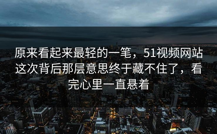 原来看起来最轻的一笔，51视频网站这次背后那层意思终于藏不住了，看完心里一直悬着