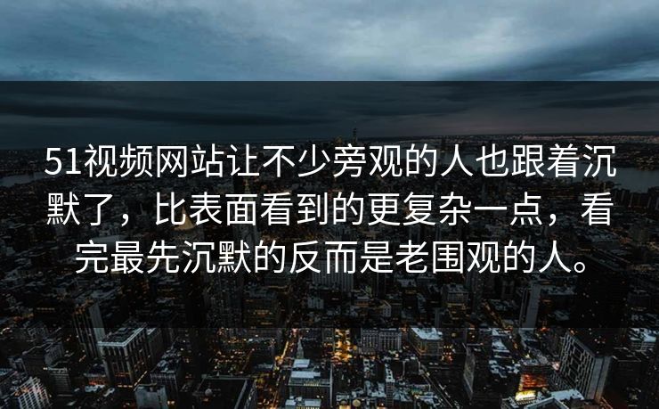 51视频网站让不少旁观的人也跟着沉默了，比表面看到的更复杂一点，看完最先沉默的反而是老围观的人。