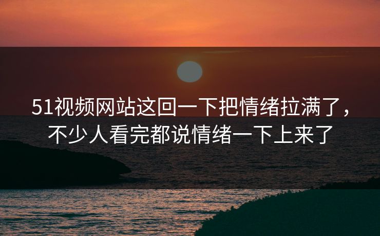 51视频网站这回一下把情绪拉满了,不少人看完都说情绪一下上来了 51视频网站这回一下把情绪拉满了,不少人看完都说情绪一下上来了