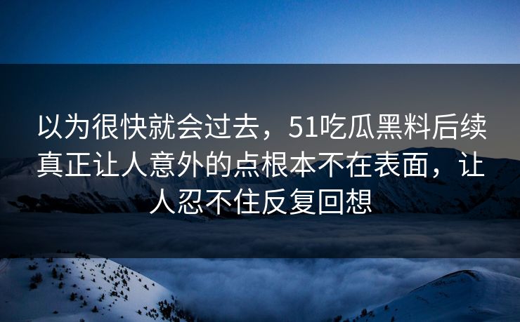 以为很快就会过去，51吃瓜黑料后续真正让人意外的点根本不在表面，让人忍不住反复回想