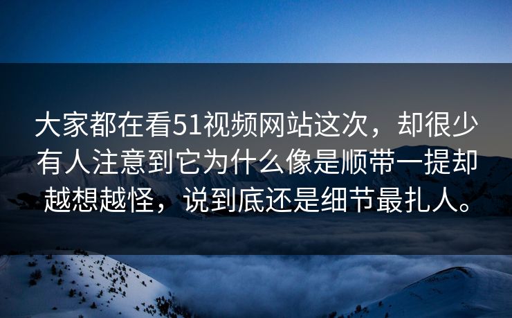 大家都在看51视频网站这次，却很少有人注意到它为什么像是顺带一提却越想越怪，说到底还是细节最扎人。