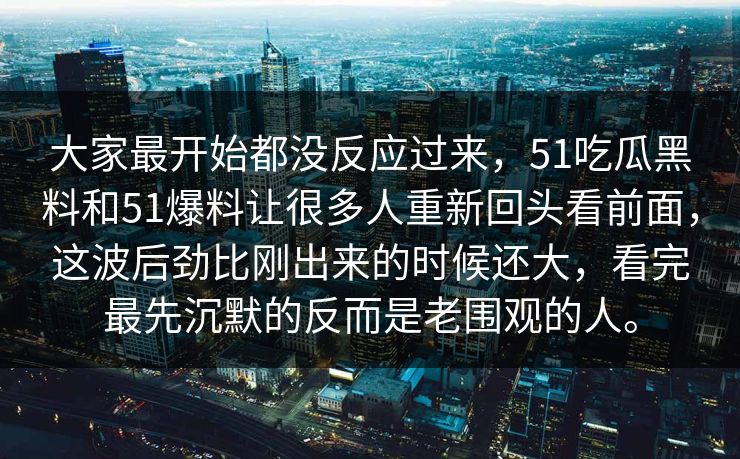 大家最开始都没反应过来，51吃瓜黑料和51爆料让很多人重新回头看前面，这波后劲比刚出来的时候还大，看完最先沉默的反而是老围观的人。