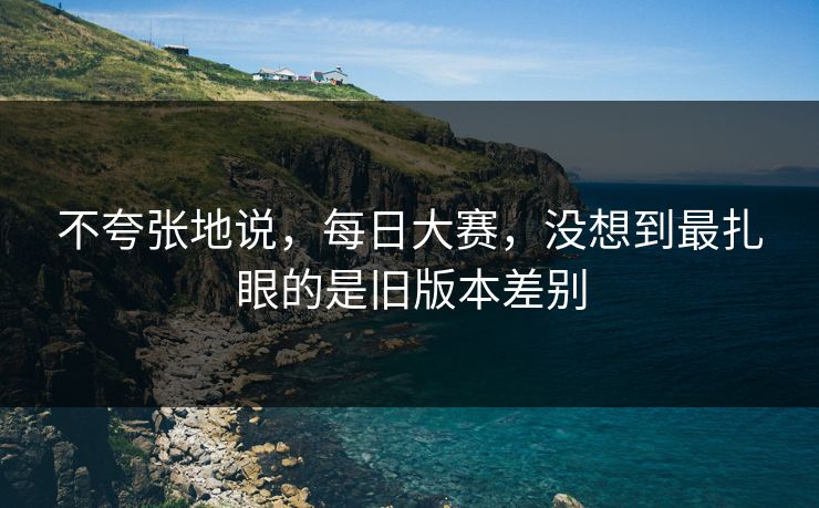 不夸张地说，每日大赛，没想到最扎眼的是旧版本差别