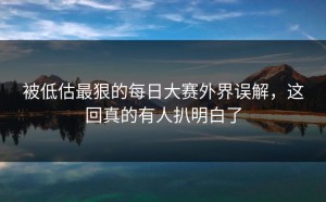 被低估最狠的每日大赛外界误解，这回真的有人扒明白了