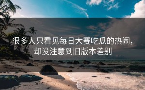 很多人只看见每日大赛吃瓜的热闹，却没注意到旧版本差别