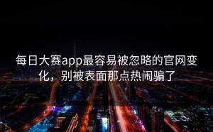 每日大赛app最容易被忽略的官网变化，别被表面那点热闹骗了