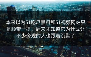 本来以为51吃瓜黑料和51视频网站只是顺带一提，后来才知道它为什么让不少旁观的人也跟着沉默了