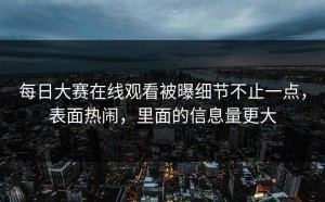 每日大赛在线观看被曝细节不止一点，表面热闹，里面的信息量更大