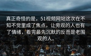 真正奇怪的是，51视频网站这次在不知不觉里成了焦点，让旁观的人也有了情绪，看完最先沉默的反而是老围观的人。
