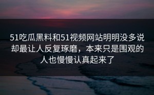 51吃瓜黑料和51视频网站明明没多说却最让人反复琢磨，本来只是围观的人也慢慢认真起来了
