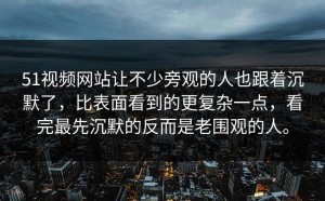 51视频网站让不少旁观的人也跟着沉默了，比表面看到的更复杂一点，看完最先沉默的反而是老围观的人。