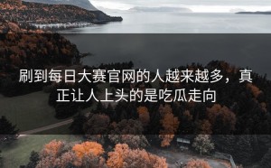 刷到每日大赛官网的人越来越多，真正让人上头的是吃瓜走向
