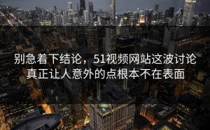 别急着下结论，51视频网站这波讨论真正让人意外的点根本不在表面