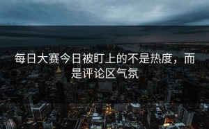 每日大赛今日被盯上的不是热度，而是评论区气氛
