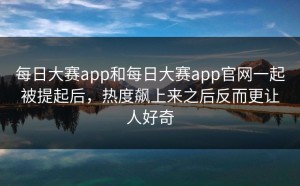 每日大赛app和每日大赛app官网一起被提起后，热度飙上来之后反而更让人好奇