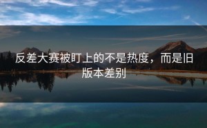 反差大赛被盯上的不是热度，而是旧版本差别