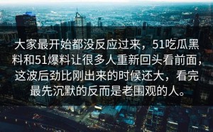 大家最开始都没反应过来，51吃瓜黑料和51爆料让很多人重新回头看前面，这波后劲比刚出来的时候还大，看完最先沉默的反而是老围观的人。