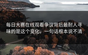 每日大赛在线观看争议背后最耐人寻味的是这个变化，一句话根本说不清