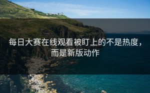 每日大赛在线观看被盯上的不是热度，而是新版动作