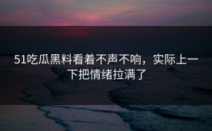 51吃瓜黑料看着不声不响，实际上一下把情绪拉满了