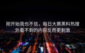 刚开始我也不信，每日大赛黑料热搜外看不到的内容反而更刺激