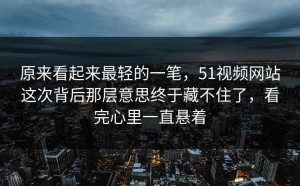 原来看起来最轻的一笔，51视频网站这次背后那层意思终于藏不住了，看完心里一直悬着