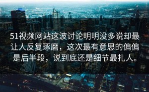 51视频网站这波讨论明明没多说却最让人反复琢磨，这次最有意思的偏偏是后半段，说到底还是细节最扎人。