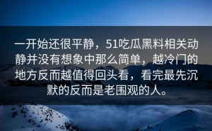 一开始还很平静，51吃瓜黑料相关动静并没有想象中那么简单，越冷门的地方反而越值得回头看，看完最先沉默的反而是老围观的人。