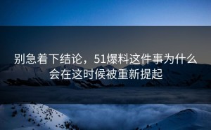 别急着下结论，51爆料这件事为什么会在这时候被重新提起