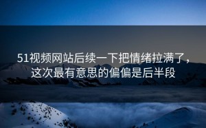 51视频网站后续一下把情绪拉满了，这次最有意思的偏偏是后半段