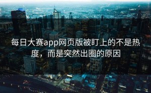 每日大赛app网页版被盯上的不是热度，而是突然出圈的原因