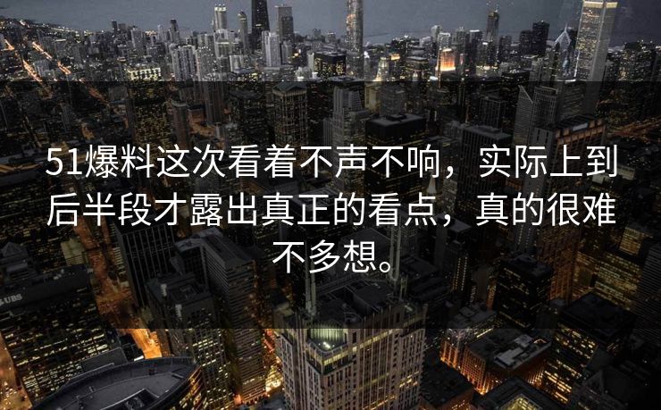 51爆料这次看着不声不响，实际上到后半段才露出真正的看点，真的很难不多想。