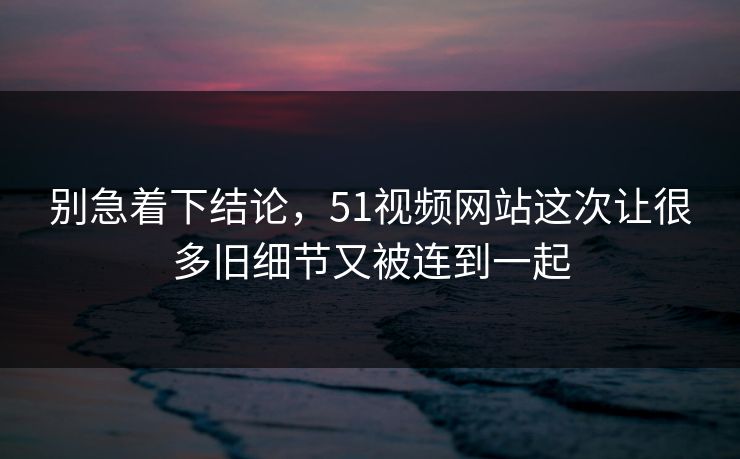 别急着下结论，51视频网站这次让很多旧细节又被连到一起