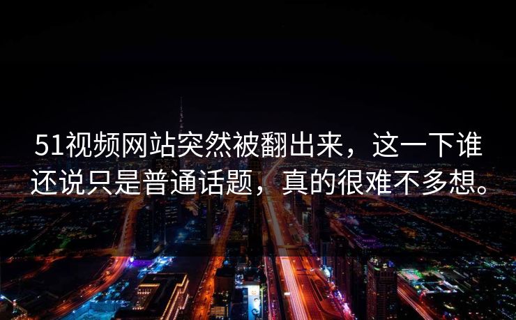 51视频网站突然被翻出来，这一下谁还说只是普通话题，真的很难不多想。
