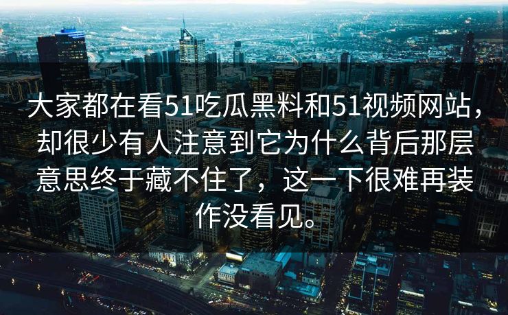 大家都在看51吃瓜黑料和51视频网站，却很少有人注意到它为什么背后那层意思终于藏不住了，这一下很难再装作没看见。