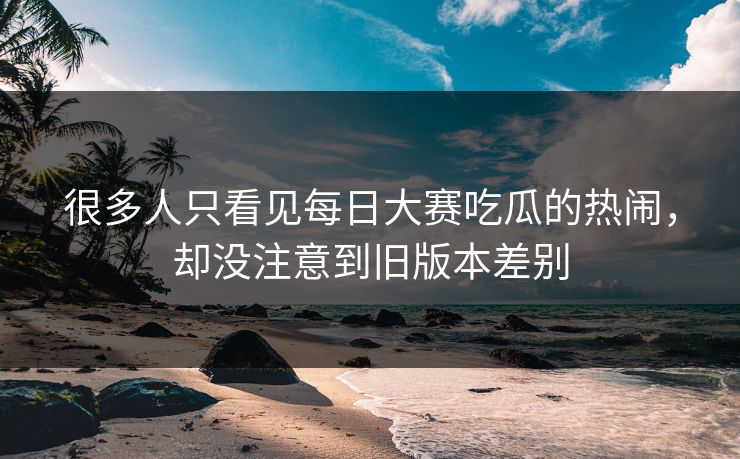 很多人只看见每日大赛吃瓜的热闹，却没注意到旧版本差别