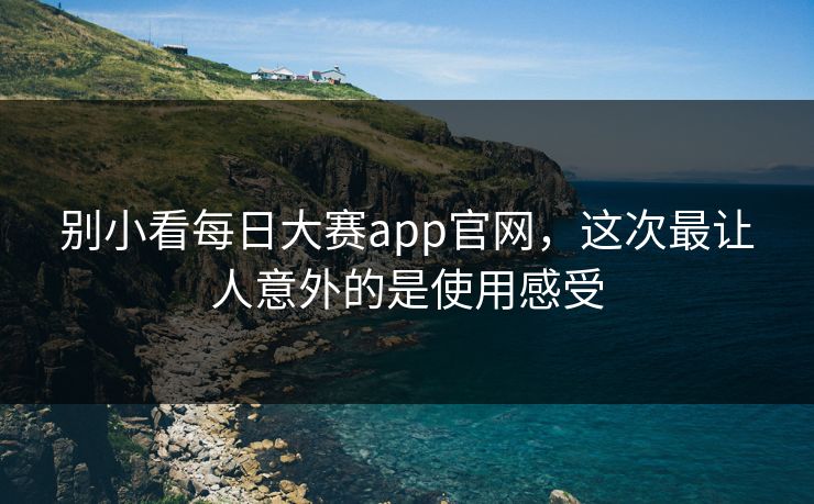 别小看每日大赛app官网，这次最让人意外的是使用感受