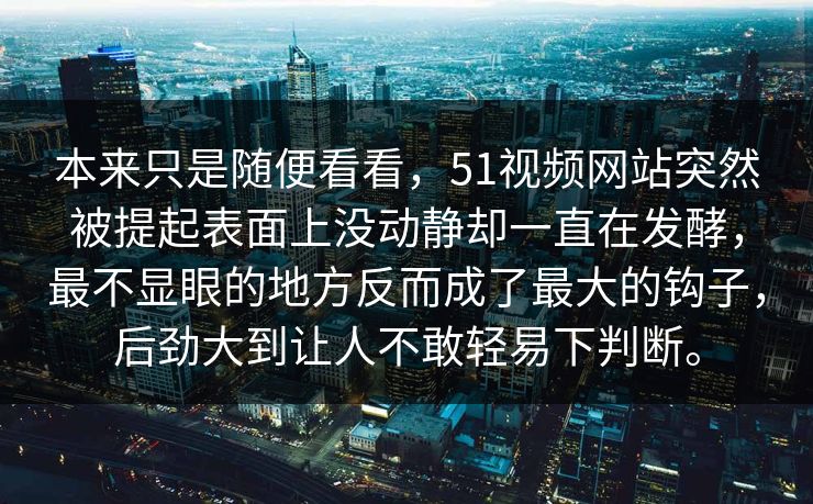 本来只是随便看看，51视频网站突然被提起表面上没动静却一直在发酵，最不显眼的地方反而成了最大的钩子，后劲大到让人不敢轻易下判断。