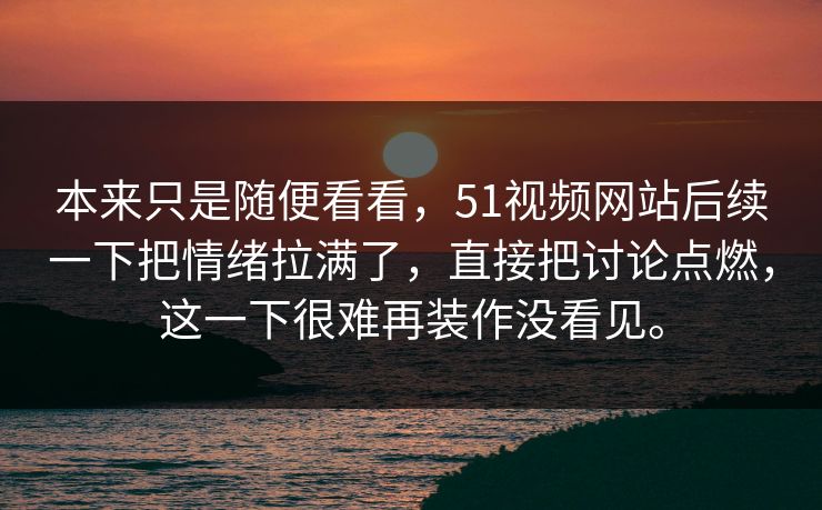 本来只是随便看看，51视频网站后续一下把情绪拉满了，直接把讨论点燃，这一下很难再装作没看见。