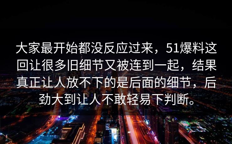 大家最开始都没反应过来，51爆料这回让很多旧细节又被连到一起，结果真正让人放不下的是后面的细节，后劲大到让人不敢轻易下判断。